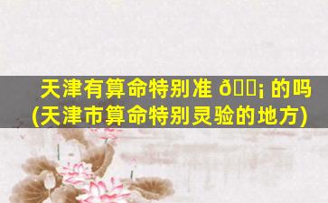 天津有算命特别准 🐡 的吗(天津市算命特别灵验的地方)